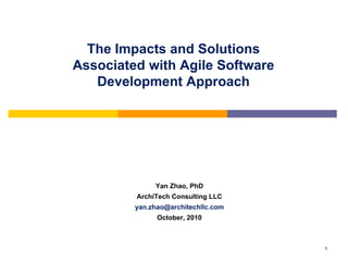 The Impacts and Solutions
Associated with Agile Software
   Development Approach




              Yan Zhao, PhD
         ArchiTech Consulting LLC
         yan.zhao@architechllc.com
               October, 2010



                                     1
 