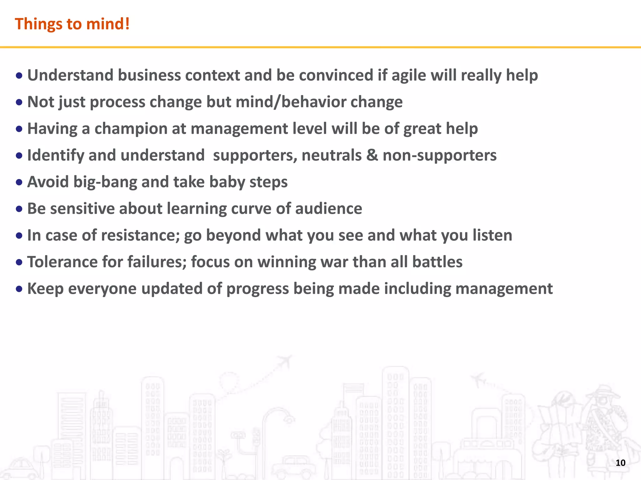 Things to mind!
 Understand business context and be convinced if agile will really help
 Not just process change but mind/behavior change
 Having a champion at management level will be of great help
 Identify and understand supporters, neutrals & non-supporters
 Avoid big-bang and take baby steps
 Be sensitive about learning curve of audience
 In case of resistance; go beyond what you see and what you listen
 Tolerance for failures; focus on winning war than all battles
 Keep everyone updated of progress being made including management
10
 