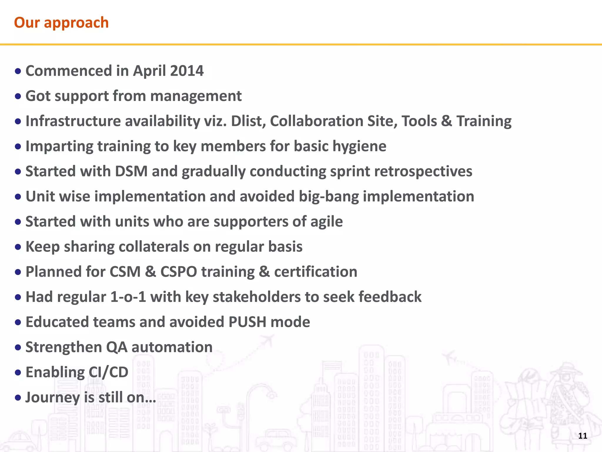 Our approach
 Commenced in April 2014
 Got support from management
 Infrastructure availability viz. Dlist, Collaboration Site, Tools & Training
 Imparting training to key members for basic hygiene
 Started with DSM and gradually conducting sprint retrospectives
 Unit wise implementation and avoided big-bang implementation
 Started with units who are supporters of agile
 Keep sharing collaterals on regular basis
 Planned for CSM & CSPO training & certification
 Had regular 1-o-1 with key stakeholders to seek feedback
 Educated teams and avoided PUSH mode
 Strengthen QA automation
 Enabling CI/CD
 Journey is still on…
11
 