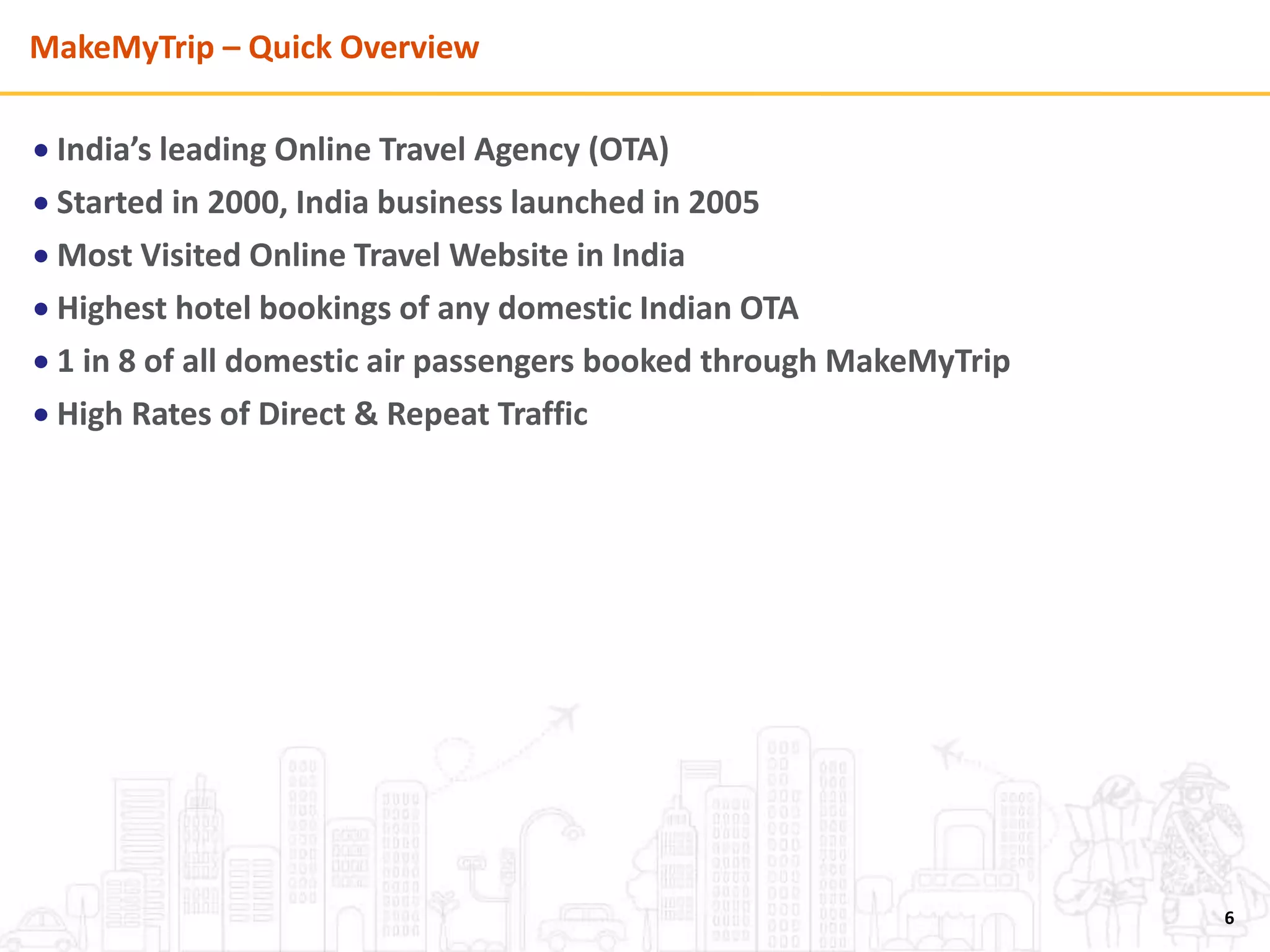 MakeMyTrip – Quick Overview
 India’s leading Online Travel Agency (OTA)
 Started in 2000, India business launched in 2005
 Most Visited Online Travel Website in India
 Highest hotel bookings of any domestic Indian OTA
 1 in 8 of all domestic air passengers booked through MakeMyTrip
 High Rates of Direct & Repeat Traffic
6
 