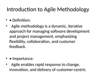Introduction to Agile Methodology
• • Definition:
• Agile methodology is a dynamic, iterative
approach for managing software development
and project management, emphasizing
flexibility, collaboration, and customer
feedback.
• • Importance:
• Agile enables rapid response to change,
innovation, and delivery of customer-centric
 