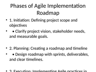 Phases of Agile Implementation
Roadmap
• 1. Initiation: Defining project scope and
objectives
• • Clarify project vision, stakeholder needs,
and measurable goals.
• 2. Planning: Creating a roadmap and timeline
• • Design roadmap with sprints, deliverables,
and clear timelines.
 