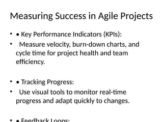 Measuring Success in Agile Projects
• • Key Performance Indicators (KPIs):
• Measure velocity, burn-down charts, and
cycle time for project health and team
efficiency.
• • Tracking Progress:
• Use visual tools to monitor real-time
progress and adapt quickly to changes.
 
