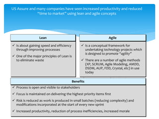 US Assure and many companies have seen increased productivity and reduced
“time to market” using lean and agile concepts
 Is about gaining speed and efficiency
through improving processes
 One of the major principles of Lean is
to eliminate waste
Lean
 Is a conceptual framework for
undertaking technology projects which
is designed to promote “agility”
 There are a number of agile methods
(XP, SCRUM, Agile Modeling, AMDD,
DSDM, AUP, FDD, Crystal, etc) in use
today
 Scrum is one of the “agile
processes” that is most popular
Agile
 Process is open and visible to stakeholders
 Focus is maintained on delivering the highest priority items first
 Risk is reduced as work is produced in small batches (reducing complexity) and
modifications incorporated at the start of every new sprint
 Increased productivity, reduction of process inefficiencies, increased morale
Benefits
 