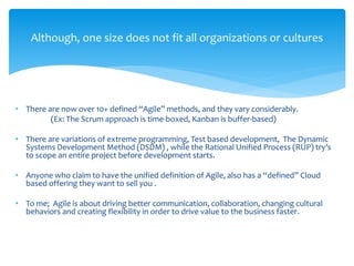 Although, one size does not fit all organizations or cultures
• There are now over 10+ defined “Agile” methods, and they vary considerably.
(Ex: The Scrum approach is time-boxed, Kanban is buffer-based)
• There are variations of extreme programming, Test based development, The Dynamic
Systems Development Method (DSDM) , while the Rational Unified Process (RUP) try’s
to scope an entire project before development starts.
• Anyone who claim to have the unified definition of Agile, also has a “defined” Cloud
based offering they want to sell you .
• To me; Agile is about driving better communication, collaboration, changing cultural
behaviors and creating flexibility in order to drive value to the business faster.
 