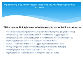 Implementing a new methodology takes time and will introduce new risks
and issues
• You will see over-estimating and/or inaccurate estimation initially (Takes ~3-6 sprints to refine)
• Efficiencies may not be fully realized due to lack of modifications in approval process
• Efficiencies may not be fully realized due to lack of modifications in documentation process
• Well managed controls from an audit perspective are not fully defined
• Resource constraints in partner and / or support organizations can cause issues
• Working with partners and other waterfall based organizations can be challenging
• Limited agile coach resources may be available to scale adoption
• Organizational and personal tolerance to change may create headwinds
While some may think Agile is cool and cutting edge, it’s also hard at first, so remember:
 