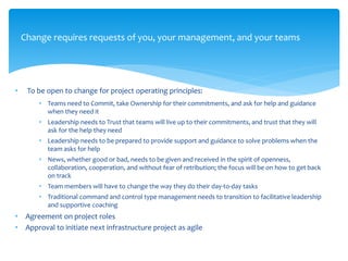 Change requires requests of you, your management, and your teams
• To be open to change for project operating principles:
• Teams need to Commit, take Ownership for their commitments, and ask for help and guidance
when they need it
• Leadership needs to Trust that teams will live up to their commitments, and trust that they will
ask for the help they need
• Leadership needs to be prepared to provide support and guidance to solve problems when the
team asks for help
• News, whether good or bad, needs to be given and received in the spirit of openness,
collaboration, cooperation, and without fear of retribution; the focus will be on how to get back
on track
• Team members will have to change the way they do their day-to-day tasks
• Traditional command and control type management needs to transition to facilitative leadership
and supportive coaching
• Agreement on project roles
• Approval to initiate next infrastructure project as agile
 