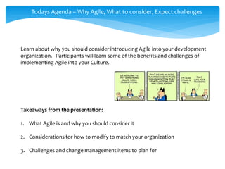 Todays Agenda – Why Agile, What to consider, Expect challenges
Learn about why you should consider introducing Agile into your development
organization. Participants will learn some of the benefits and challenges of
implementing Agile into your Culture.
Takeaways from the presentation:
1. What Agile is and why you should consider it
2. Considerations for how to modify to match your organization
3. Challenges and change management items to plan for
 