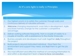 1. Our highest priority is to satisfy the customer through early and
continuous delivery of valuable software.
2. Welcome changing requirements, even late in development. Agile
processes harness change for the customer’s competitive
advantage.
3. Deliver working software frequently, from a couple of weeks to a
couple of months, with a preference to the shorter timescale.
4. Business people and developers must work together daily throughout
the project.
5. Build projects around motivated individual . Give them the
environment and support they need, and trust them to get the job
done.
6. The most efficient and effective method of conveying information to
and within a development team is face-to-face conversation.
At it’s core Agile is really 12 Principles
 
