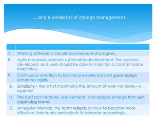 7. Working software is the primary measure of progress,
8. Agile processes promote sustainable development. The sponsors,
developers, and users should be able to maintain a constant pace
indefinitely.
9. Continuous attention to technical excellence and good design
enhances agility.
10. Simplicity – the art of maximizing the amount of work not done – is
essential.
11. The best architectures, requirements, and designs emerge from self-
organizing teams.
12. At regular intervals, the team reflects on how to become more
effective, then tunes and adjusts its behavior accordingly.
…and a whole lot of change management
 