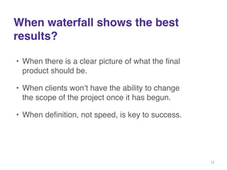 When waterfall shows the best ! 
results? 
• When there is a clear picture of what the final 
product should be.! 
• When clients won’t have the ability to change 
the scope of the project once it has begun.! 
• When definition, not speed, is key to success. 
12 
 