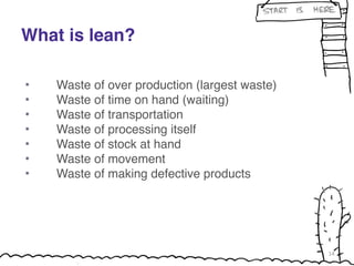What is lean? 
! 
• Waste of over production (largest waste)! 
• Waste of time on hand (waiting)! 
• Waste of transportation! 
• Waste of processing itself! 
• Waste of stock at hand! 
• Waste of movement! 
• Waste of making defective products! 
14 
 