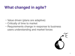 What changed in agile? 
• Value driven (plans are adaptive)! 
• Critically of time to market! 
• Requirements change in response to business 
users understanding and market forces! 
17 
 