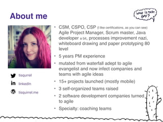 About me 
tisqurrel! 
! 
linkedIn! 
! 
tisquirrel.me 
• CSM, CSPO, CSP (I like certifications, as you can see) 
Agile Project Manager, Scrum master, Java 
developer a bit, processes improvement nazi, 
whiteboard drawing and paper prototyping 80 
level! 
• 5 years PM experience! 
• mutated from waterfall adept to agile 
evangelist and now infect companies and 
teams with agile ideas! 
• 15+ projects launched (mostly mobile)! 
• 3 self-organized teams raised! 
• 2 software development companies turned 
to agile! 
• Specialty: coaching teams 
2 
 