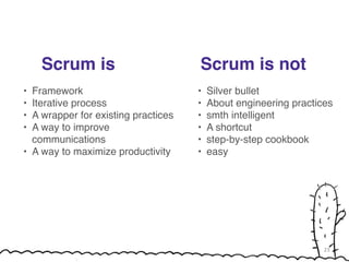 Scrum is 
! 
• Framework! 
• Iterative process! 
• A wrapper for existing practices! 
• A way to improve 
communications! 
• A way to maximize productivity! 
! 
Scrum is not 
• Silver bullet! 
• About engineering practices! 
• smth intelligent! 
• A shortcut! 
• step-by-step cookbook! 
• easy 
23 
 
