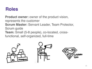 Roles 
Product owner: owner of the product vision, 
represents the customer! 
Scrum Master: Servant Leader, Team Protector, 
Scrum guide! 
Team: Small (5-8 people), co-located, cross-functional, 
self-organized, full-time! 
! 
! 
24 
 