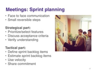 Meetings: Sprint planning 
• Face to face communication! 
• Small reversible steps! 
! 
Strategical part:! 
• Prioritize/select features! 
• Discuss acceptance criteria! 
• Verify understanding! 
! 
Tactical part:! 
• Define sprint backlog items! 
• Estimate sprint backlog items! 
• Use velocity! 
• Share commitment! 
! 
! 
27 
 