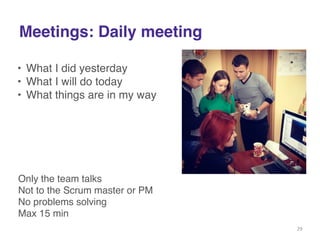 Meetings: Daily meeting 
• What I did yesterday! 
• What I will do today! 
• What things are in my way! 
Only the team talks! 
Not to the Scrum master or PM! 
No problems solving! 
Max 15 min! 
29 
 
