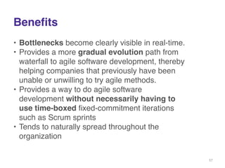 Benefits 
• Bottlenecks become clearly visible in real-time.! 
• Provides a more gradual evolution path from 
waterfall to agile software development, thereby 
helping companies that previously have been 
unable or unwilling to try agile methods.! 
• Provides a way to do agile software 
development without necessarily having to 
use time-boxed fixed-commitment iterations 
such as Scrum sprints! 
• Tends to naturally spread throughout the 
organization 
37 
 