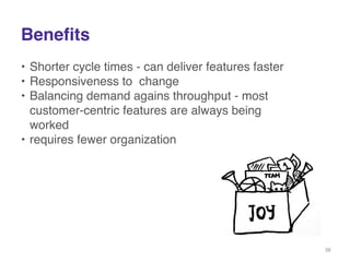 Benefits 
• Shorter cycle times - can deliver features faster! 
• Responsiveness to change! 
• Balancing demand agains throughput - most 
customer-centric features are always being 
worked! 
• requires fewer organization! 
38 
 