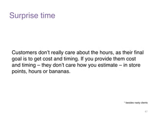 Surprise time 
Customers don’t really care about the hours, as their final 
goal is to get cost and timing. If you provide them cost 
and timing – they don’t care how you estimate – in store 
points, hours or bananas. 
* besides nasty clients 
47 
 