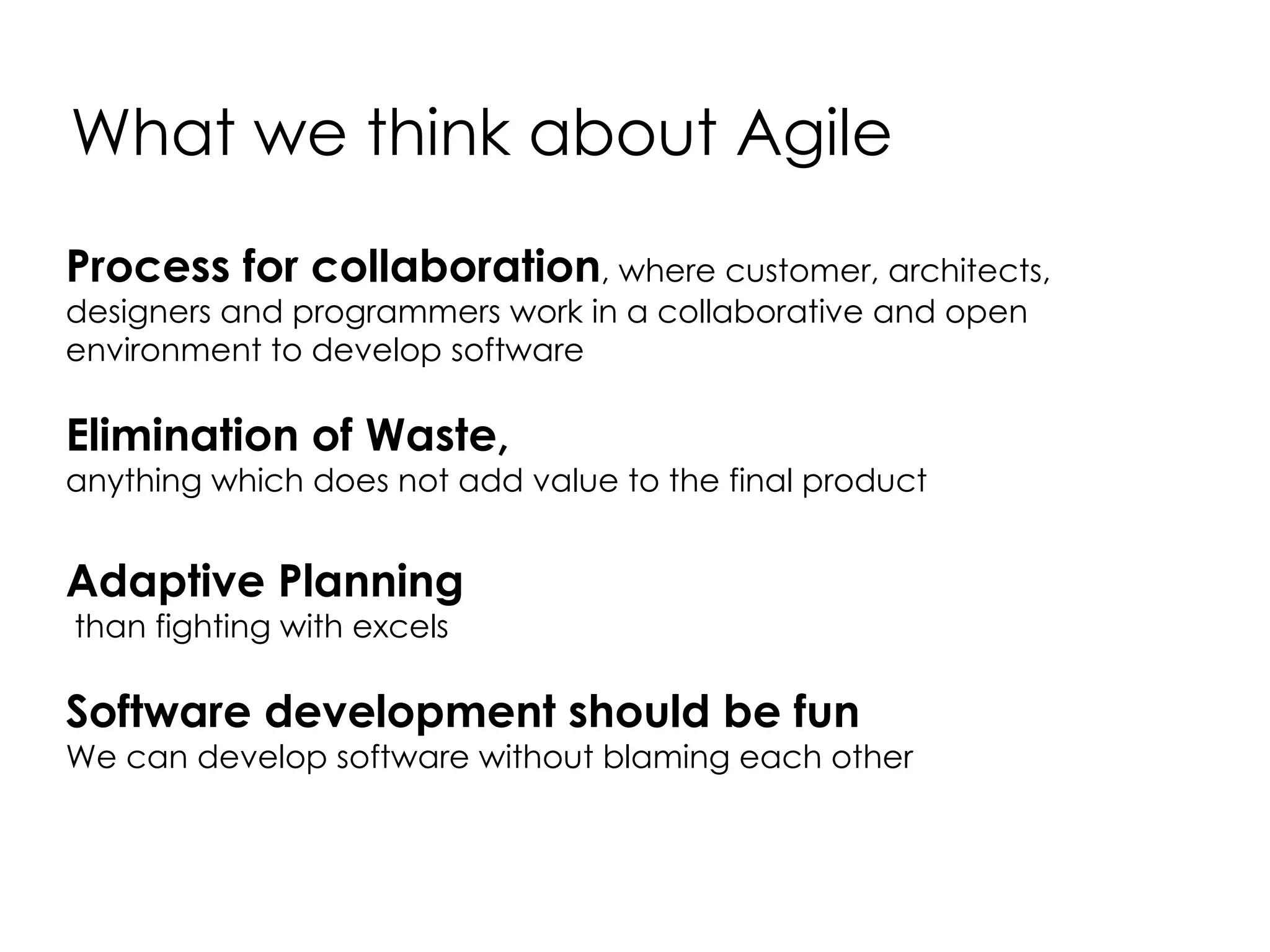 What we think about Agile Process for collaboration , where customer, architects, designers and programmers work in a collaborative and open environment to develop software Elimination of Waste, anything which does not add value to the final product Adaptive Planning than fighting with excels Software development should be fun We can develop software without blaming each other