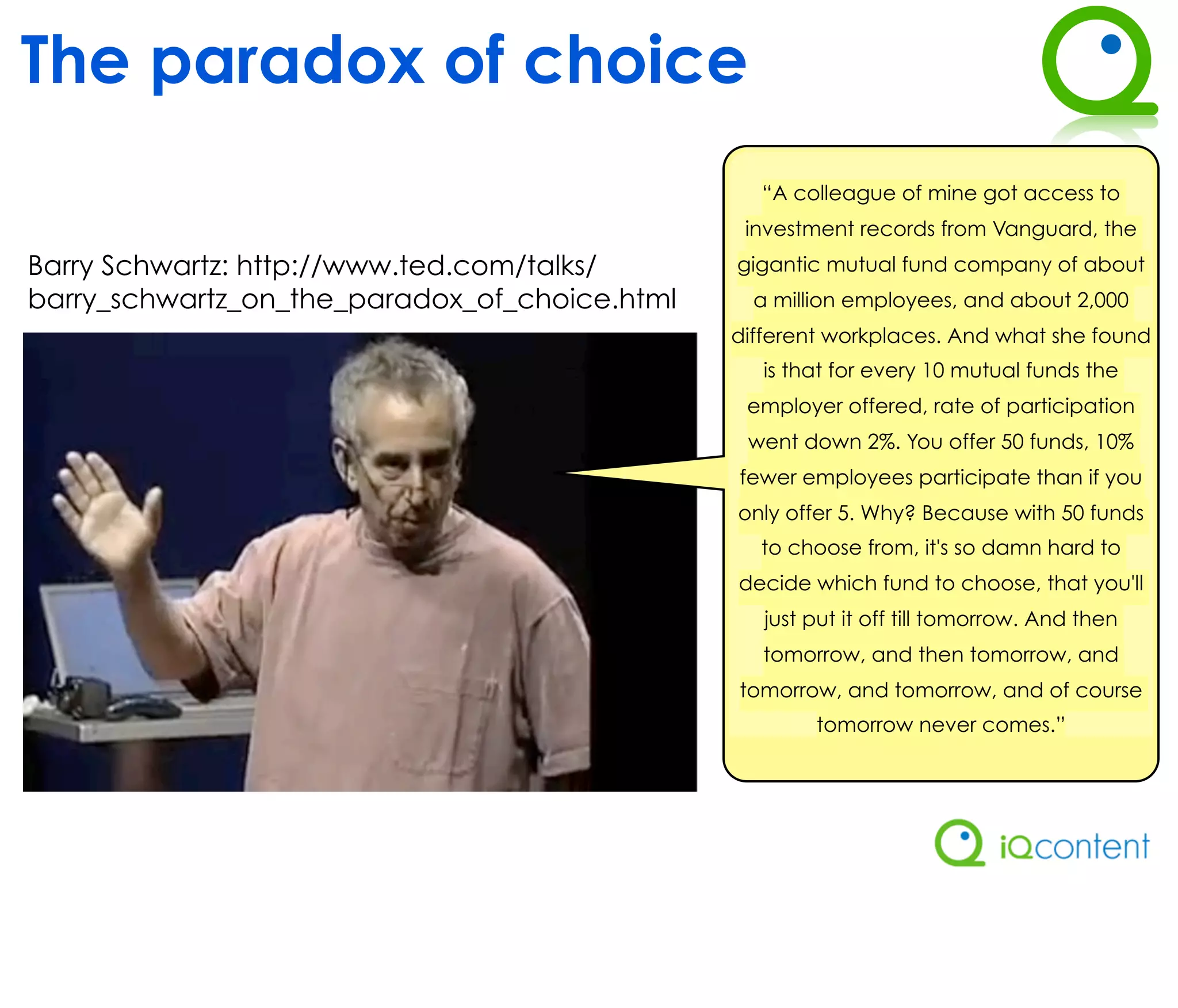 The paradox of choice
                                                 “A colleague of mine got access to
                                                investment records from Vanguard, the
Barry Schwartz: http://www.ted.com/talks/      gigantic mutual fund company of about
barry_schwartz_on_the_paradox_of_choice.html     a million employees, and about 2,000
                                               different workplaces. And what she found
                                                  is that for every 10 mutual funds the
                                                employer offered, rate of participation
                                                went down 2%. You offer 50 funds, 10%
                                               fewer employees participate than if you
                                               only offer 5. Why? Because with 50 funds
                                                 to choose from, it's so damn hard to
                                               decide which fund to choose, that you'll
                                                  just put it off till tomorrow. And then
                                                  tomorrow, and then tomorrow, and
                                               tomorrow, and tomorrow, and of course
                                                       tomorrow never comes.”
 