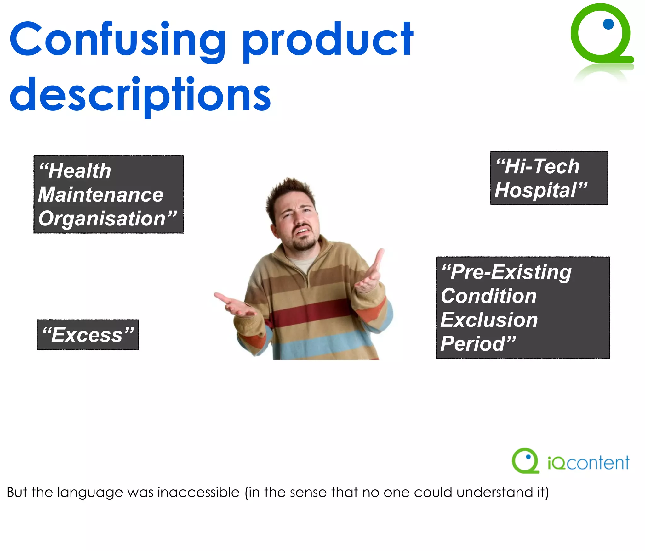 Confusing product
descriptions
    “Health                                                            “Hi-Tech
    Maintenance                                                        Hospital”
    Organisation”

                                                               “Pre-Existing
                                                               Condition
                                                               Exclusion
     “Excess”                                                  Period”




But the language was inaccessible (in the sense that no one could understand it)
 