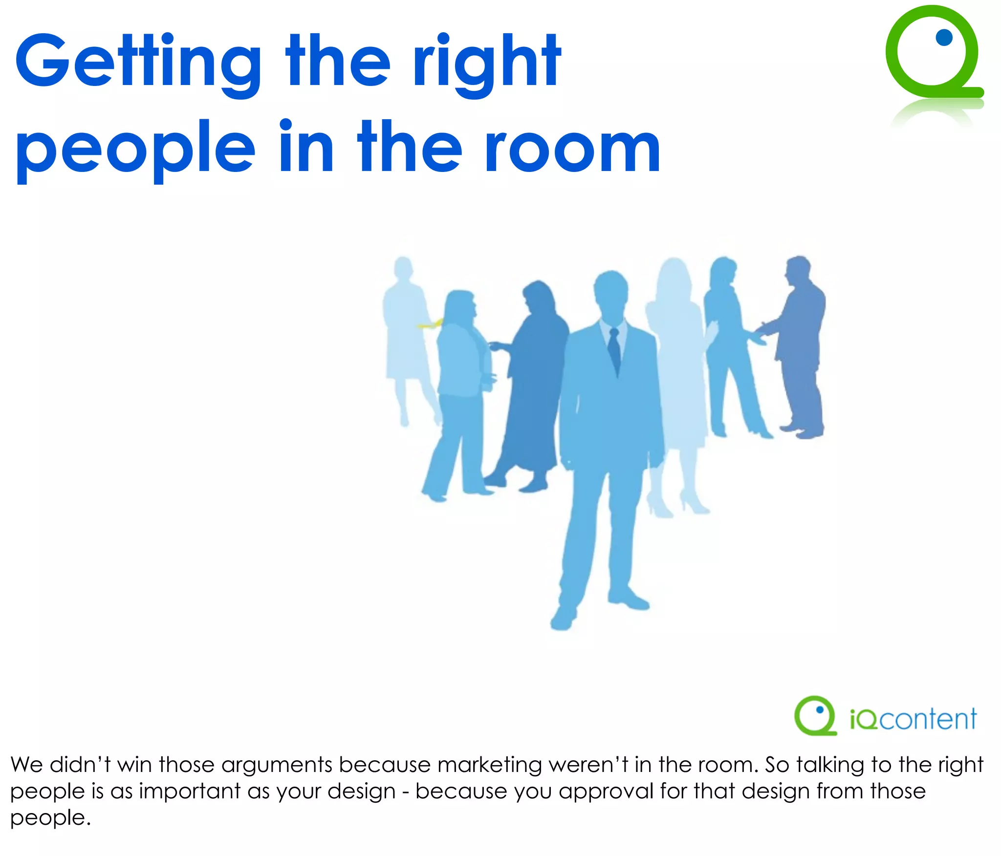 Getting the right
people in the room




We didn’t win those arguments because marketing weren’t in the room. So talking to the right
people is as important as your design - because you approval for that design from those
people.
 