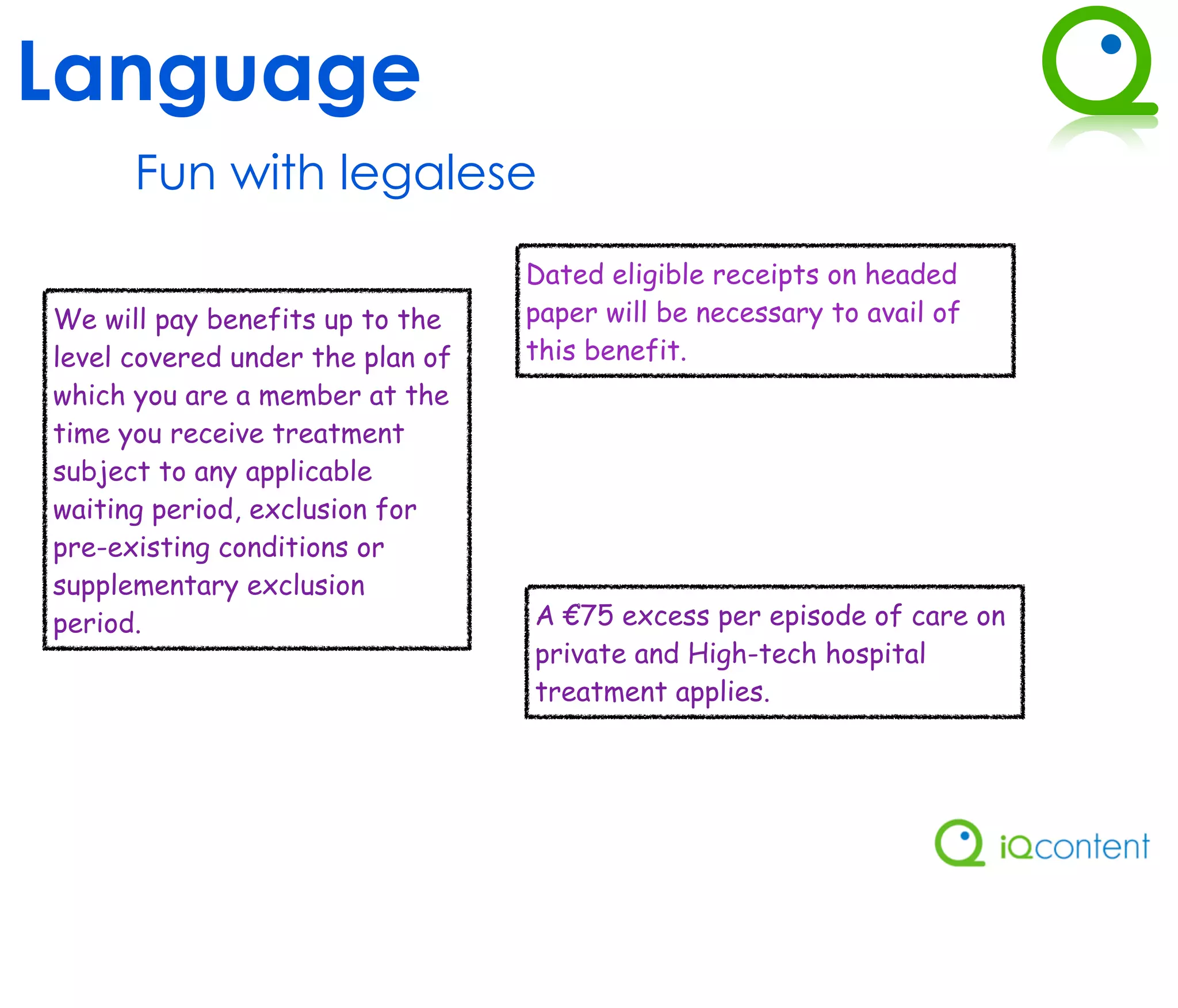Language
      Fun with legalese
                                  Dated eligible receipts on headed
We will pay benefits up to the    paper will be necessary to avail of
level covered under the plan of   this benefit.
which you are a member at the
time you receive treatment
subject to any applicable
waiting period, exclusion for
pre-existing conditions or
supplementary exclusion
period.                           A €75 excess per episode of care on
                                  private and High-tech hospital
                                  treatment applies.
 