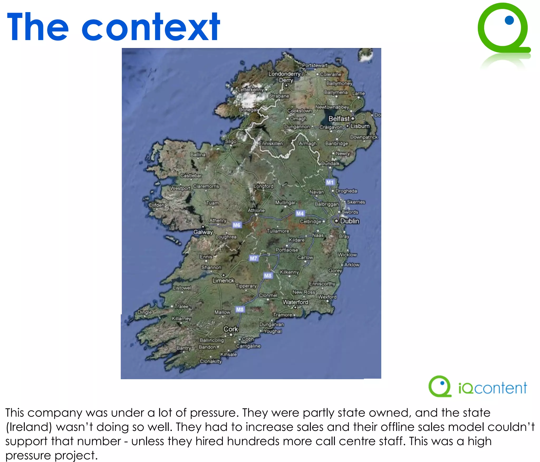 The context




This company was under a lot of pressure. They were partly state owned, and the state
(Ireland) wasn’t doing so well. They had to increase sales and their offline sales model couldn’t
support that number - unless they hired hundreds more call centre staff. This was a high
pressure project.
 