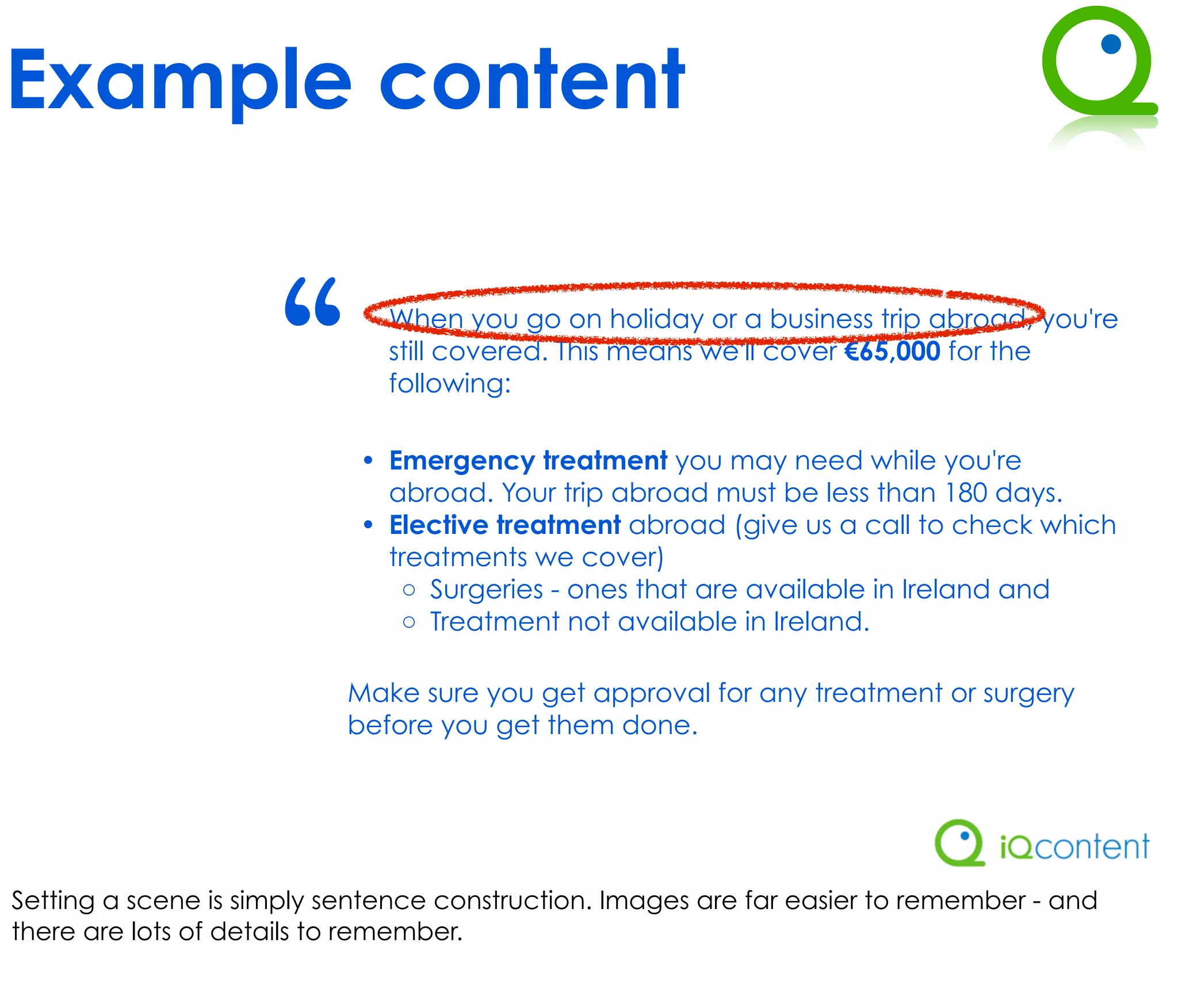 Example content


                     “        When you go on holiday or a business trip abroad, you're
                              still covered. This means we'll cover €65,000 for the
                              following:

                            • Emergency treatment you may need while you're
                              abroad. Your trip abroad must be less than 180 days.
                            • Elective treatment abroad (give us a call to check which
                              treatments we cover)
                               ◦ Surgeries - ones that are available in Ireland and
                               ◦ Treatment not available in Ireland.

                           Make sure you get approval for any treatment or surgery
                           before you get them done.




Setting a scene is simply sentence construction. Images are far easier to remember - and
there are lots of details to remember.
 