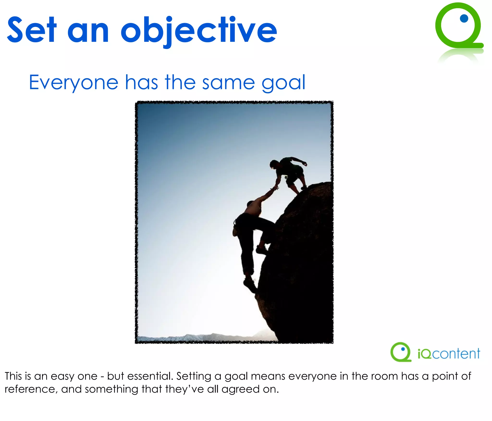 Set an objective
    Everyone has the same goal




This is an easy one - but essential. Setting a goal means everyone in the room has a point of
reference, and something that they’ve all agreed on.
 