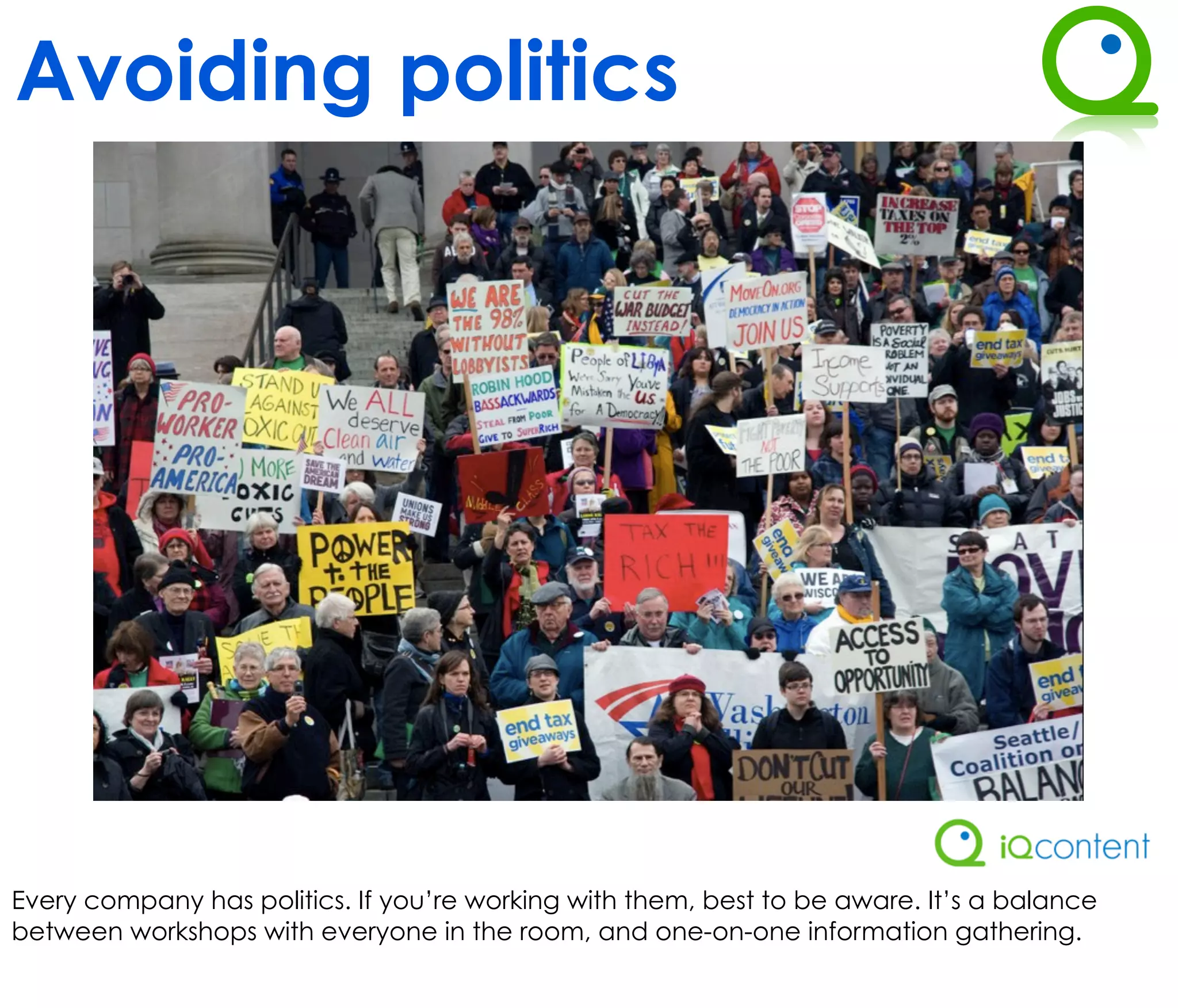 Avoiding politics




Every company has politics. If you’re working with them, best to be aware. It’s a balance
between workshops with everyone in the room, and one-on-one information gathering.
 