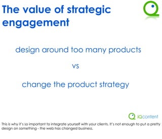 The value of strategic
engagement

        design around too many products

                                             vs

             change the product strategy




This is why it’s so important to integrate yourself with your clients. It’s not enough to put a pretty
design on something - the web has changed business.
 