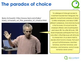 The paradox of choice
                                                 “A colleague of mine got access to
                                                investment records from Vanguard, the
Barry Schwartz: http://www.ted.com/talks/      gigantic mutual fund company of about
barry_schwartz_on_the_paradox_of_choice.html     a million employees, and about 2,000
                                               different workplaces. And what she found
                                                  is that for every 10 mutual funds the
                                                employer offered, rate of participation
                                                went down 2%. You offer 50 funds, 10%
                                               fewer employees participate than if you
                                               only offer 5. Why? Because with 50 funds
                                                 to choose from, it's so damn hard to
                                               decide which fund to choose, that you'll
                                                  just put it off till tomorrow. And then
                                                  tomorrow, and then tomorrow, and
                                               tomorrow, and tomorrow, and of course
                                                       tomorrow never comes.”
 