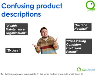 Confusing product
descriptions
    “Health                                                            “Hi-Tech
    Maintenance                                                        Hospital”
    Organisation”

                                                               “Pre-Existing
                                                               Condition
                                                               Exclusion
     “Excess”                                                  Period”




But the language was inaccessible (in the sense that no one could understand it)
 