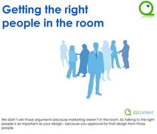 Getting the right
people in the room




We didn’t win those arguments because marketing weren’t in the room. So talking to the right
people is as important as your design - because you approval for that design from those
people.
 