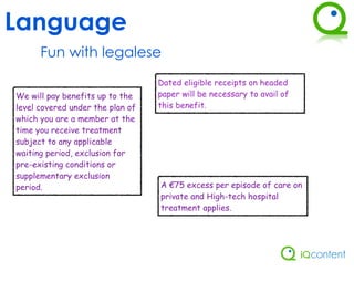 Language
      Fun with legalese
                                  Dated eligible receipts on headed
We will pay benefits up to the    paper will be necessary to avail of
level covered under the plan of   this benefit.
which you are a member at the
time you receive treatment
subject to any applicable
waiting period, exclusion for
pre-existing conditions or
supplementary exclusion
period.                           A €75 excess per episode of care on
                                  private and High-tech hospital
                                  treatment applies.
 
