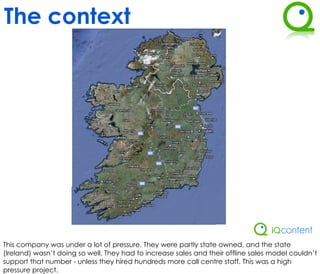 The context




This company was under a lot of pressure. They were partly state owned, and the state
(Ireland) wasn’t doing so well. They had to increase sales and their offline sales model couldn’t
support that number - unless they hired hundreds more call centre staff. This was a high
pressure project.
 