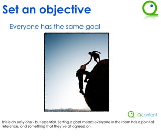 Set an objective
    Everyone has the same goal




This is an easy one - but essential. Setting a goal means everyone in the room has a point of
reference, and something that they’ve all agreed on.
 
