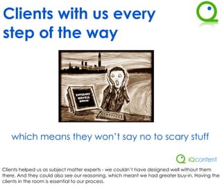 Clients with us every
step of the way




   which means they won’t say no to scary stuff


Clients helped us as subject matter experts - we couldn’t have designed well without them
there. And they could also see our reasoning, which meant we had greater buy-in. Having the
clients in the room is essential to our process.
 