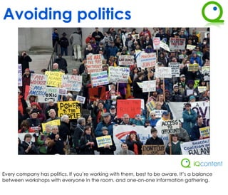 Avoiding politics




Every company has politics. If you’re working with them, best to be aware. It’s a balance
between workshops with everyone in the room, and one-on-one information gathering.
 
