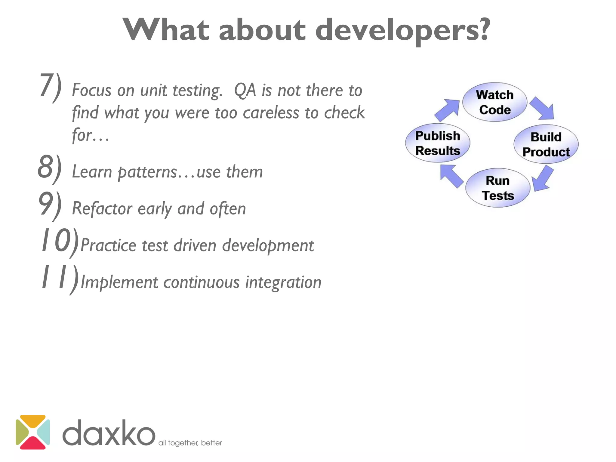 What about developers?
7) Focus on unit testing. QA is not there to
find what you were too careless to check
for…
8) Learn patterns…use them
9) Refactor early and often
10)Practice test driven development
11)Implement continuous integration
 