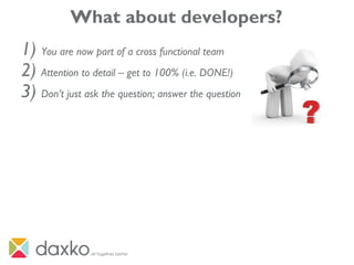 What about developers?
1) You are now part of a cross functional team
2) Attention to detail – get to 100% (i.e. DONE!)
3) Don’t just ask the question; answer the question
 