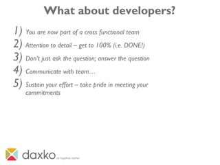 What about developers?
1) You are now part of a cross functional team
2) Attention to detail – get to 100% (i.e. DONE!)
3) Don’t just ask the question; answer the question
4) Communicate with team…
5) Sustain your effort – take pride in meeting your
commitments
 