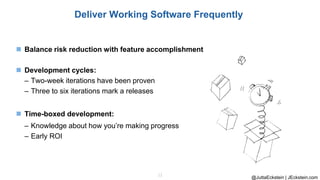 @JuttaEckstein | JEckstein.com
12
Deliver Working Software Frequently
◼ Balance risk reduction with feature accomplishment
◼ Development cycles:
– Two-week iterations have been proven
– Three to six iterations mark a releases
◼ Time-boxed development:
– Knowledge about how you’re making progress
– Early ROI
 