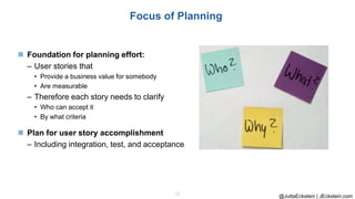 @JuttaEckstein | JEckstein.com
13
Focus of Planning
◼ Foundation for planning effort:
– User stories that
• Provide a business value for somebody
• Are measurable
– Therefore each story needs to clarify
• Who can accept it
• By what criteria
◼ Plan for user story accomplishment
– Including integration, test, and acceptance
 
