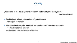 @JuttaEckstein | JEckstein.com
15
Quality
„At the end of the development, you can‘t test quality into the system.“
Hermann Mikula
◼ Quality is an inherent ingredient of development
– QA is part of the team
◼ Pay attention to regular feedback via continuous integration and tests
– Test automation on all levels
– Continuous improvement by refactoring
 