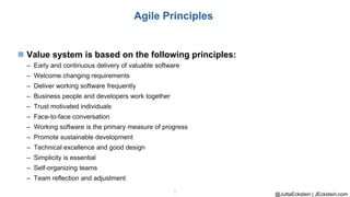 @JuttaEckstein | JEckstein.com
5
Agile Principles
◼ Value system is based on the following principles:
– Early and continuous delivery of valuable software
– Welcome changing requirements
– Deliver working software frequently
– Business people and developers work together
– Trust motivated individuals
– Face-to-face conversation
– Working software is the primary measure of progress
– Promote sustainable development
– Technical excellence and good design
– Simplicity is essential
– Self-organizing teams
– Team reflection and adjustment
 